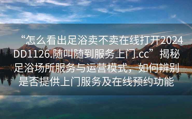 “怎么看出足浴賣不賣在線打開2024DD1126.隨叫隨到服務(wù)上門.cc”揭秘足浴場所服務(wù)與運(yùn)營模式，如何辨別是否提供上門服務(wù)及在線預(yù)約功能