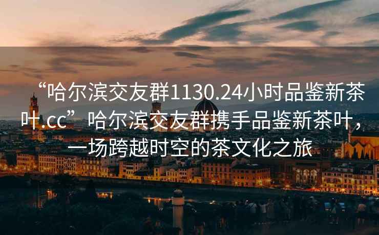 “哈爾濱交友群1130.24小時品鑒新茶葉.cc”哈爾濱交友群攜手品鑒新茶葉，一場跨越時空的茶文化之旅