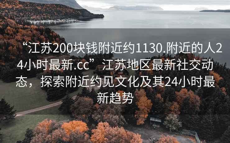 “江蘇200塊錢附近約1130.附近的人24小時(shí)最新.cc”江蘇地區(qū)最新社交動(dòng)態(tài)，探索附近約見文化及其24小時(shí)最新趨勢(shì)