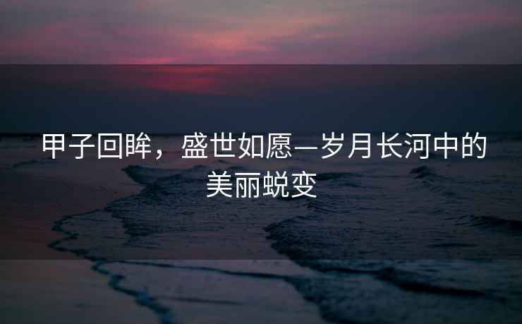 甲子回眸，盛世如愿—?dú)q月長(zhǎng)河中的美麗蛻變