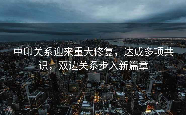 中印關(guān)系迎來(lái)重大修復(fù)，達(dá)成多項(xiàng)共識(shí)，雙邊關(guān)系步入新篇章