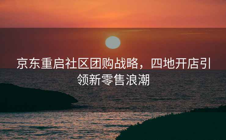 京東重啟社區(qū)團購戰(zhàn)略，四地開店引領新零售浪潮