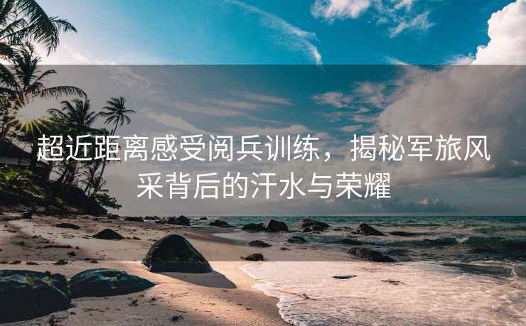 超近距離感受閱兵訓(xùn)練，揭秘軍旅風(fēng)采背后的汗水與榮耀