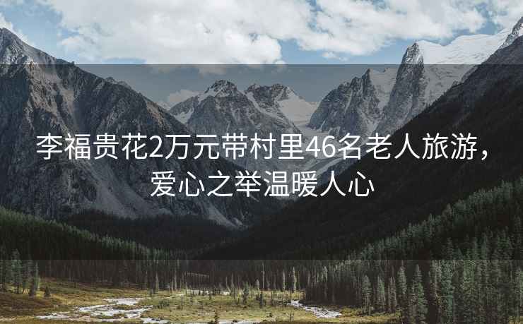 李福貴花2萬元帶村里46名老人旅游，愛心之舉溫暖人心