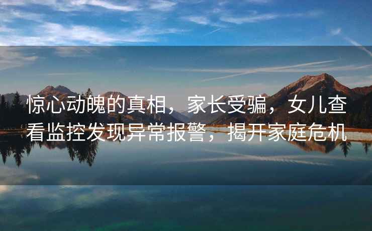 驚心動魄的真相，家長受騙，女兒查看監(jiān)控發(fā)現(xiàn)異常報警，揭開家庭危機
