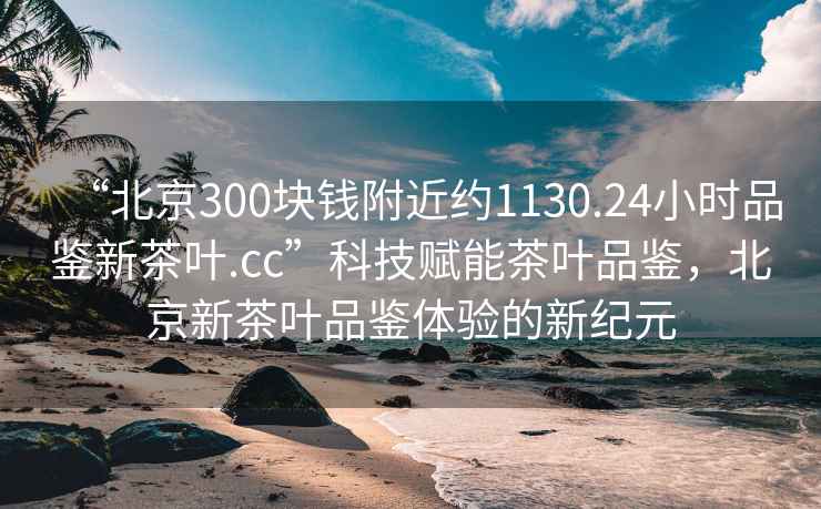 “北京300塊錢附近約1130.24小時(shí)品鑒新茶葉.cc”科技賦能茶葉品鑒，北京新茶葉品鑒體驗(yàn)的新紀(jì)元