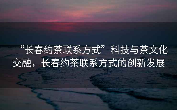 “長春約茶聯(lián)系方式”科技與茶文化交融，長春約茶聯(lián)系方式的創(chuàng)新發(fā)展