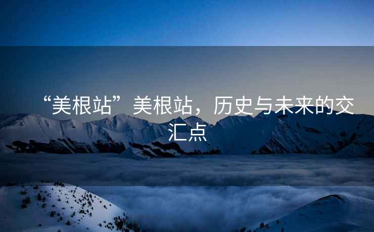 “美根站”美根站，歷史與未來的交匯點(diǎn)