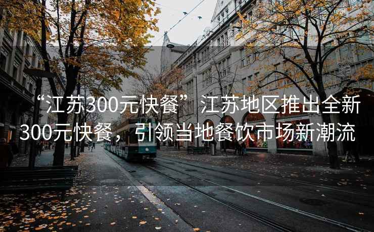 “江蘇300元快餐”江蘇地區(qū)推出全新300元快餐，引領(lǐng)當(dāng)?shù)夭惋嬍袌?chǎng)新潮流
