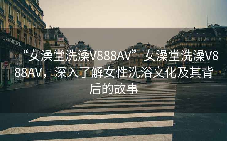 “女澡堂洗澡V888AV”女澡堂洗澡V888AV，深入了解女性洗浴文化及其背后的故事
