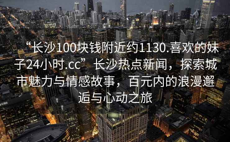 “長沙100塊錢附近約1130.喜歡的妹子24小時.cc”長沙熱點新聞，探索城市魅力與情感故事，百元內(nèi)的浪漫邂逅與心動之旅