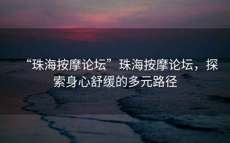 “珠海按摩論壇”珠海按摩論壇，探索身心舒緩的多元路徑