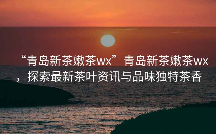 “青島新茶嫩茶wx”青島新茶嫩茶wx，探索最新茶葉資訊與品味獨特茶香