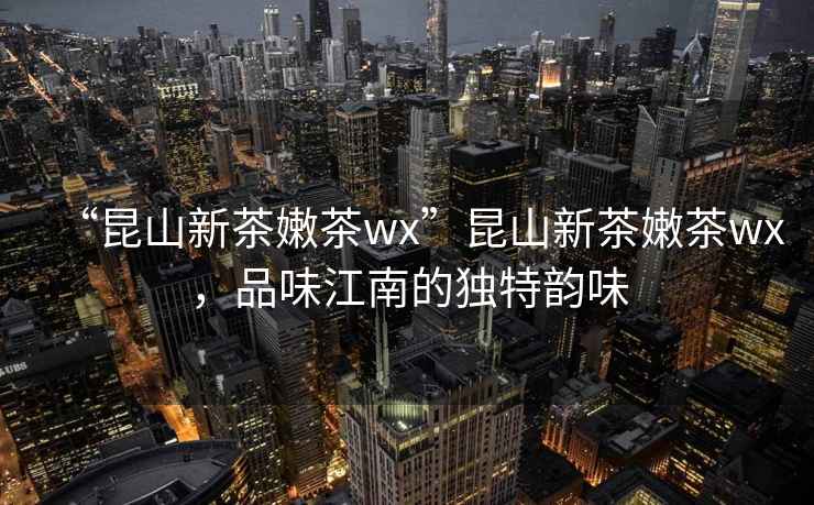 “昆山新茶嫩茶wx”昆山新茶嫩茶wx，品味江南的獨特韻味