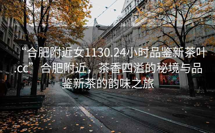 “合肥附近女1130.24小時品鑒新茶葉.cc”合肥附近，茶香四溢的秘境與品鑒新茶的韻味之旅