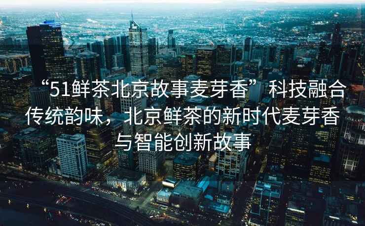 “51鮮茶北京故事麥芽香”科技融合傳統(tǒng)韻味，北京鮮茶的新時(shí)代麥芽香與智能創(chuàng)新故事