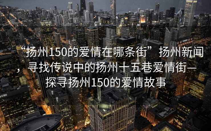 “揚(yáng)州150的愛情在哪條街”揚(yáng)州新聞，尋找傳說中的揚(yáng)州十五巷愛情街—探尋揚(yáng)州150的愛情故事