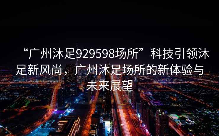 “廣州沐足929598場(chǎng)所”科技引領(lǐng)沐足新風(fēng)尚，廣州沐足場(chǎng)所的新體驗(yàn)與未來(lái)展望