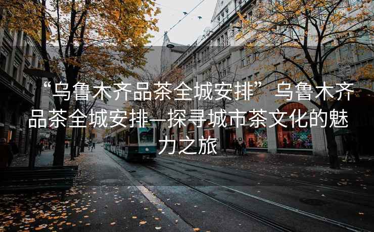 “烏魯木齊品茶全城安排”烏魯木齊品茶全城安排—探尋城市茶文化的魅力之旅