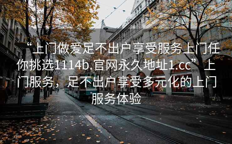 “上門做愛足不出戶享受服務上門任你挑選1114b.官網(wǎng)永久地址1.cc”上門服務，足不出戶享受多元化的上門服務體驗