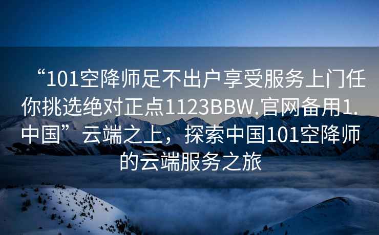 “101空降師足不出戶享受服務(wù)上門任你挑選絕對(duì)正點(diǎn)1123BBW.官網(wǎng)備用1.中國(guó)”云端之上，探索中國(guó)101空降師的云端服務(wù)之旅