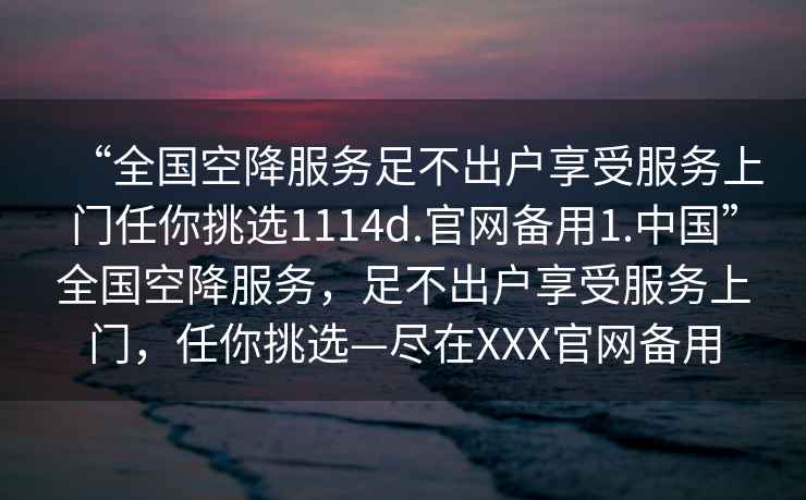 “全國(guó)空降服務(wù)足不出戶享受服務(wù)上門(mén)任你挑選1114d.官網(wǎng)備用1.中國(guó)”全國(guó)空降服務(wù)，足不出戶享受服務(wù)上門(mén)，任你挑選—盡在XXX官網(wǎng)備用