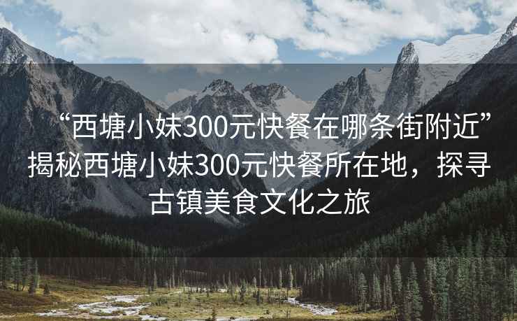 “西塘小妹300元快餐在哪條街附近”揭秘西塘小妹300元快餐所在地，探尋古鎮(zhèn)美食文化之旅