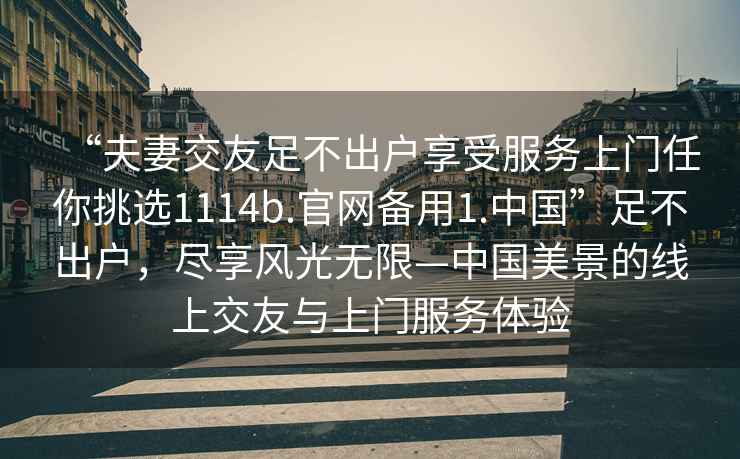 “夫妻交友足不出戶享受服務(wù)上門任你挑選1114b.官網(wǎng)備用1.中國(guó)”足不出戶，盡享風(fēng)光無(wú)限—中國(guó)美景的線上交友與上門服務(wù)體驗(yàn)