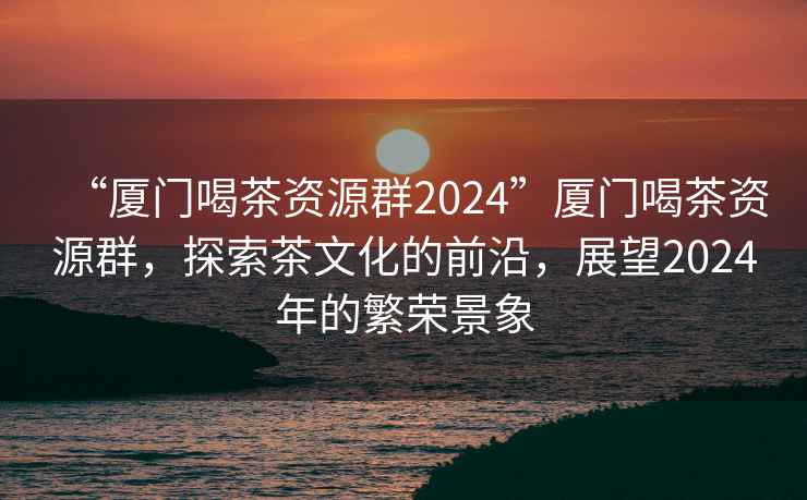 “廈門喝茶資源群2024”廈門喝茶資源群，探索茶文化的前沿，展望2024年的繁榮景象
