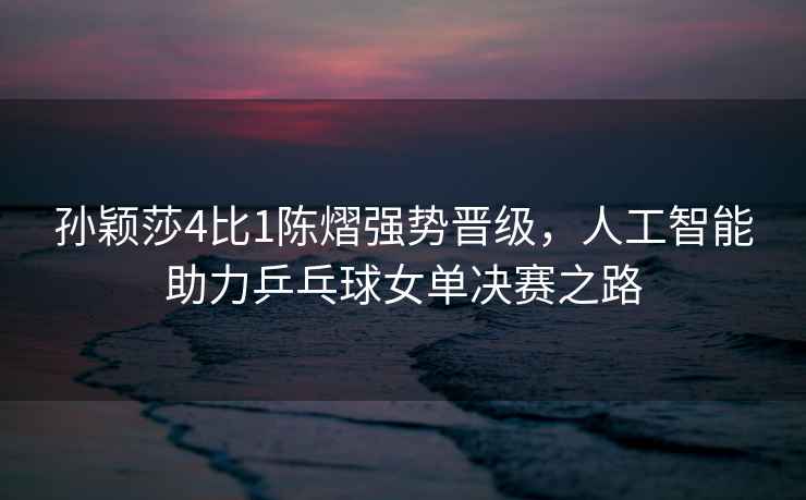 孫穎莎4比1陳熠強(qiáng)勢晉級，人工智能助力乒乓球女單決賽之路