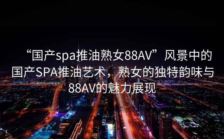 “國(guó)產(chǎn)spa推油熟女88AV”風(fēng)景中的國(guó)產(chǎn)SPA推油藝術(shù)，熟女的獨(dú)特韻味與88AV的魅力展現(xiàn)