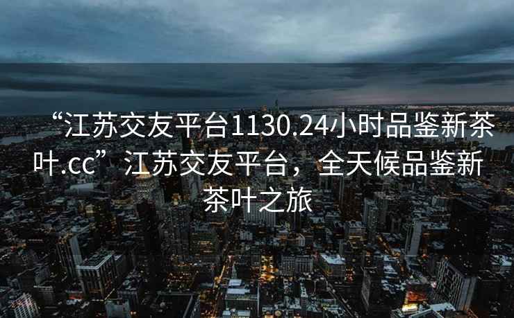 “江蘇交友平臺(tái)1130.24小時(shí)品鑒新茶葉.cc”江蘇交友平臺(tái)，全天候品鑒新茶葉之旅
