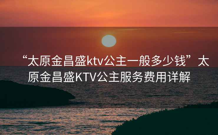 “太原金昌盛ktv公主一般多少錢”太原金昌盛KTV公主服務費用詳解