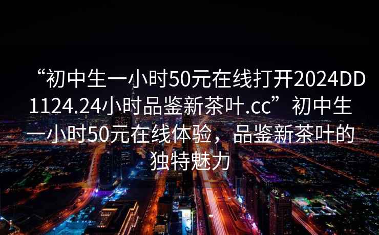 “初中生一小時50元在線打開2024DD1124.24小時品鑒新茶葉.cc”初中生一小時50元在線體驗，品鑒新茶葉的獨特魅力
