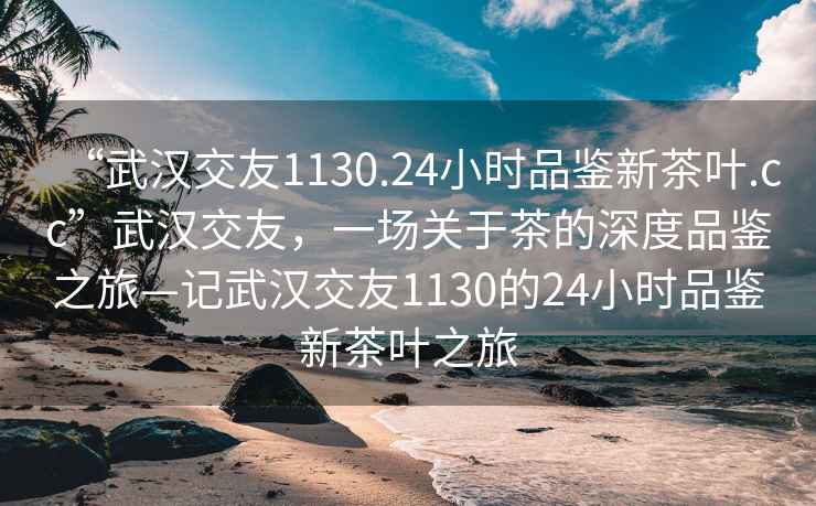“武漢交友1130.24小時(shí)品鑒新茶葉.cc”武漢交友，一場(chǎng)關(guān)于茶的深度品鑒之旅—記武漢交友1130的24小時(shí)品鑒新茶葉之旅