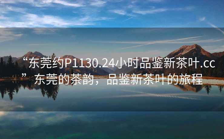 “東莞約P1130.24小時(shí)品鑒新茶葉.cc”東莞的茶韻，品鑒新茶葉的旅程