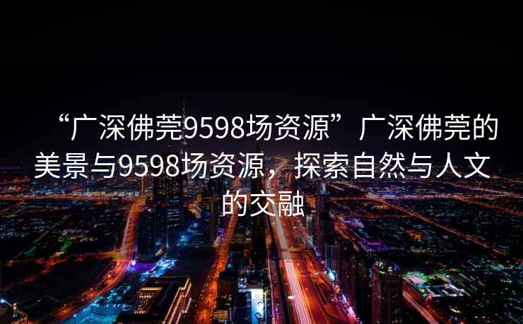 “廣深佛莞9598場資源”廣深佛莞的美景與9598場資源，探索自然與人文的交融