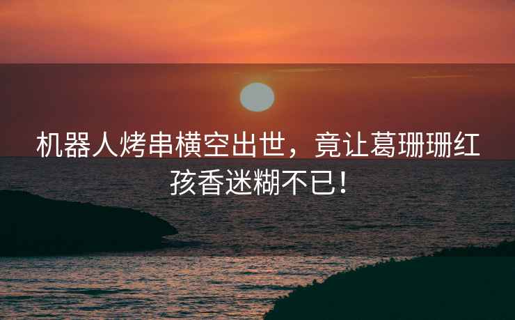 機(jī)器人烤串橫空出世，竟讓葛珊珊紅孩香迷糊不已！