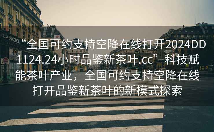 “全國可約支持空降在線打開2024DD1124.24小時(shí)品鑒新茶葉.cc”科技賦能茶葉產(chǎn)業(yè)，全國可約支持空降在線打開品鑒新茶葉的新模式探索