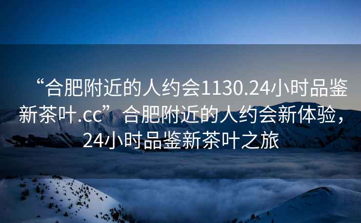 “合肥附近的人約會(huì)1130.24小時(shí)品鑒新茶葉.cc”合肥附近的人約會(huì)新體驗(yàn)，24小時(shí)品鑒新茶葉之旅