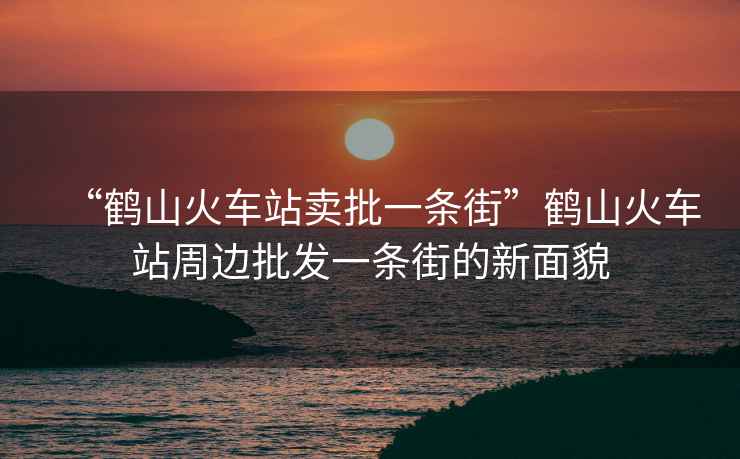 “鶴山火車站賣批一條街”鶴山火車站周邊批發(fā)一條街的新面貌