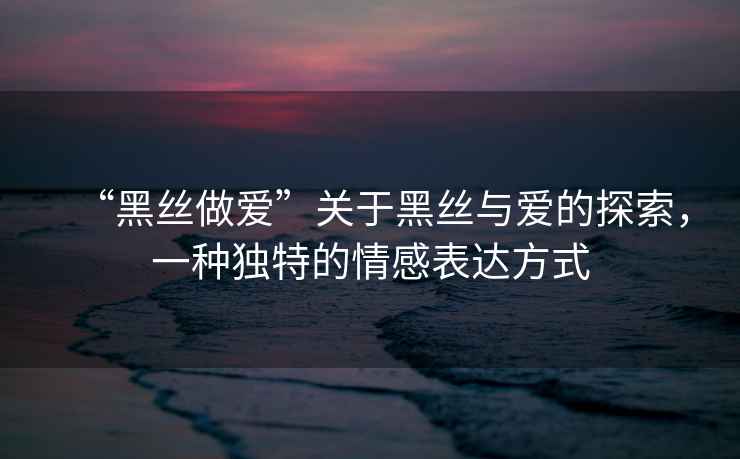 “黑絲做愛”關(guān)于黑絲與愛的探索，一種獨特的情感表達(dá)方式