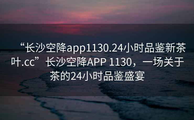 “長(zhǎng)沙空降app1130.24小時(shí)品鑒新茶葉.cc”長(zhǎng)沙空降A(chǔ)PP 1130，一場(chǎng)關(guān)于茶的24小時(shí)品鑒盛宴