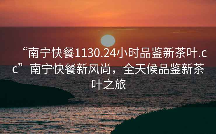 “南寧快餐1130.24小時品鑒新茶葉.cc”南寧快餐新風(fēng)尚，全天候品鑒新茶葉之旅