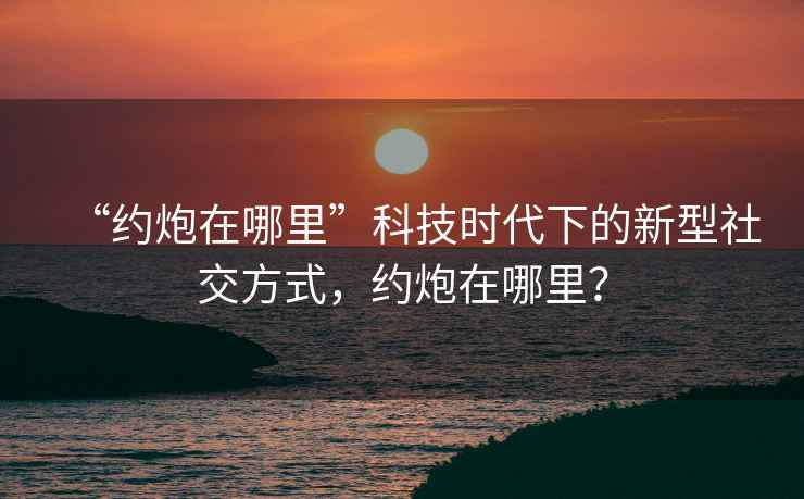 “約炮在哪里”科技時代下的新型社交方式，約炮在哪里？