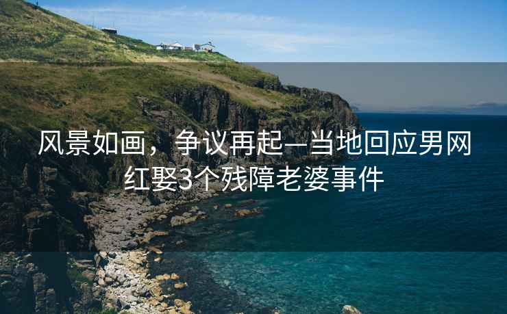 風(fēng)景如畫，爭議再起—當(dāng)?shù)鼗貞?yīng)男網(wǎng)紅娶3個殘障老婆事件