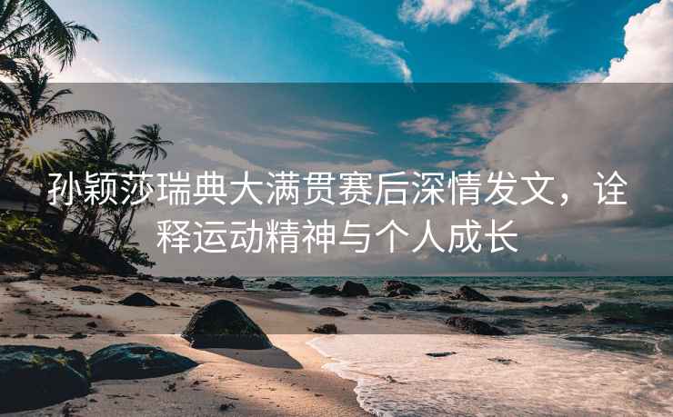 孫穎莎瑞典大滿貫賽后深情發(fā)文，詮釋運(yùn)動(dòng)精神與個(gè)人成長(zhǎng)