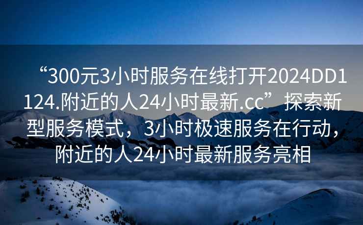 “300元3小時服務(wù)在線打開2024DD1124.附近的人24小時最新.cc”探索新型服務(wù)模式，3小時極速服務(wù)在行動，附近的人24小時最新服務(wù)亮相