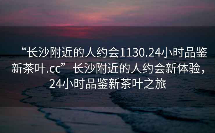 “長沙附近的人約會1130.24小時品鑒新茶葉.cc”長沙附近的人約會新體驗，24小時品鑒新茶葉之旅