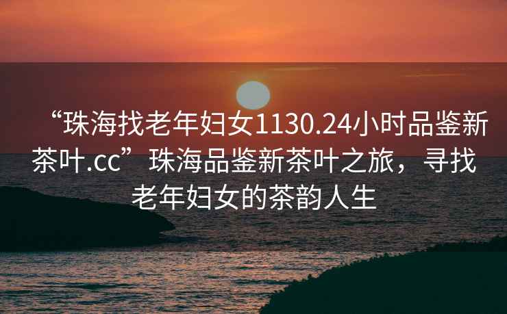 “珠海找老年婦女1130.24小時品鑒新茶葉.cc”珠海品鑒新茶葉之旅，尋找老年婦女的茶韻人生